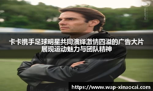 卡卡携手足球明星共同演绎激情四溢的广告大片展现运动魅力与团队精神